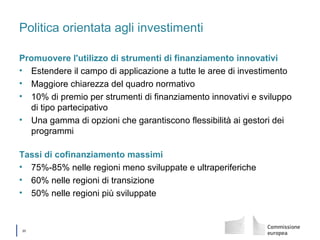 │ 20
Politica orientata agli investimenti
Promuovere l'utilizzo di strumenti di finanziamento innovativi
• Estendere il campo di applicazione a tutte le aree di investimento
• Maggiore chiarezza del quadro normativo
• 10% di premio per strumenti di finanziamento innovativi e sviluppo
di tipo partecipativo
• Una gamma di opzioni che garantiscono flessibilità ai gestori dei
programmi
Tassi di cofinanziamento massimi
• 75%-85% nelle regioni meno sviluppate e ultraperiferiche
• 60% nelle regioni di transizione
• 50% nelle regioni più sviluppate
 