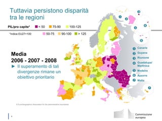 │ 6
Tuttavia persistono disparità
tra le regioni
Media
2006 - 2007 - 2008
► Il superamento di tali
divergenze rimane un
obiettivo prioritario
PIL/pro capite*
*indice EU27=100
< 50 75-90 100-125
50-75 90-100 > 125
© EuroGeographics Association for the administrative boundaries







Canarie
Guyana
Riunione
Guadalupa/
Martinica
Madeira
Azzorre
Malta
 