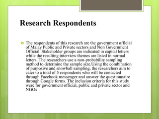 Research Respondents
 The respondents of this research are the government official
of Malay Public and Private sectors and Non Government
Official. Stakeholder groups are indicated in capital letters
while the resulting interview themes are listed in normal
letters. The researchers use a non-probability sampling
method to determine the sample size.Using the combination
of purposive and snowball sampling, the researchers aim to
cater to a total of 5 respondents who will be contacted
through Facebook messenger and answer the questionnaire
through Google forms. The inclusion criteria for this study
were for government official, public and private sector and
NGOs
 