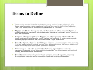 Terms to Define
 Climate Change- threatens people with food and water scarcity, increased flooding, extreme heat, more
disease, and economic loss. Human migration and conflict can be a result. The World Health Organization
(WHO) calls climate change the greatest threat to global health in the 21st century.
 Adaptation- a modification of an organism or its parts that makes it more fit for existence. An adaptation is
passed from generation to generation. behavioral adaptation. noun. way an organism acts in order to survive or
thrive in its environment.
 Philiippines- officially the Republic of the Philippines, is an archipelagic country in Southeast Asia. It is
situated in the western Pacific Ocean and consists of around 7,641 islands that are broadly categorized under
three main geographical divisions from north to south: Luzon, Visayas, and Mindanao.
 Tourism Development- is the process of establishing and maintaining a tourism industry in a particular location.
At its most fundamental level, tourism development can be defined as the process of developing strategies and
plans to increase/develop/encourage tourism in a particular destination.
 Politcal ecology- is a field within environmental studies focusing on power relations as well as the
coproduction of nature and society. Theoretical inspirations are taken from different sources such as political
economy, poststructuralism, and peasant studies.
 Tourism Urbanization- refers to the process. whereby urban areas, particularly large. cities, are specially
developed for the. production, sale, and consumption of goods. and services providing pleasure.
 