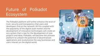 The Polkadot platform will further enhance the level of
trust, security and transparency that users and
developers find on the network. All this coupled with
the popularity of the digital asset market and the
development of innovative technologies will create an
eco-system that is ripe for the development of new
projects and ideas. Polkadot, will become the ultimate
platform to unleash the potential of decentralized
applications and revolutionize the way businesses and
users interact on the digital world.
Future of Polkadot
Ecosystem
 