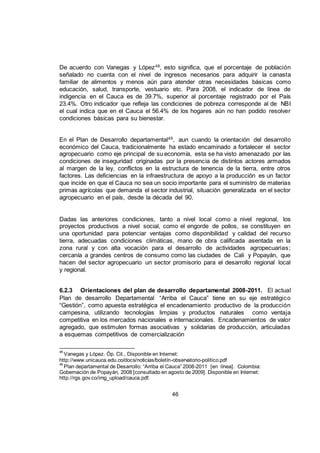 46
De acuerdo con Vanegas y López48
, esto significa, que el porcentaje de población
señalado no cuenta con el nivel de ingresos necesarios para adquirir la canasta
familiar de alimentos y menos aún para atender otras necesidades básicas como
educación, salud, transporte, vestuario etc. Para 2008, el indicador de línea de
indigencia en el Cauca es de 39.7%, superior al porcentaje registrado por el País
23.4%. Otro indicador que refleja las condiciones de pobreza corresponde al de NBI
el cual indica que en el Cauca el 56.4% de los hogares aún no han podido resolver
condiciones básicas para su bienestar.
En el Plan de Desarrollo departamental49, aun cuando la orientación del desarrollo
económico del Cauca, tradicionalmente ha estado encaminado a fortalecer el sector
agropecuario como eje principal de su economía, esta se ha visto amenazado por las
condiciones de inseguridad originadas por la presencia de distintos actores armados
al margen de la ley, conflictos en la estructura de tenencia de la tierra, entre otros
factores. Las deficiencias en la infraestructura de apoyo a la producción es un factor
que incide en que el Cauca no sea un socio importante para el suministro de materias
primas agrícolas que demanda el sector industrial, situación generalizada en el sector
agropecuario en el país, desde la década del 90.
Dadas las anteriores condiciones, tanto a nivel local como a nivel regional, los
proyectos productivos a nivel social, como el engorde de pollos, se constituyen en
una oportunidad para potenciar ventajas como disponibilidad y calidad del recurso
tierra, adecuadas condiciones climáticas, mano de obra calificada asentada en la
zona rural y con alta vocación para el desarrollo de actividades agropecuarias;
cercanía a grandes centros de consumo como las ciudades de Cali y Popayán, que
hacen del sector agropecuario un sector promisorio para el desarrollo regional local
y regional.
6.2.3 Orientaciones del plan de desarrollo departamental 2008-2011. El actual
Plan de desarrollo Departamental “Arriba el Cauca” tiene en su eje estratégico
“Gestión”, como apuesta estratégica el encadenamiento productivo de la producción
campesina, utilizando tecnologías limpias y productos naturales como ventaja
competitiva en los mercados nacionales e internacionales. Encadenamientos de valor
agregado, que estimulen formas asociativas y solidarias de producción, articuladas
a esquemas competitivos de comercialización
48
Vanegas y López. Óp. Cit., Disponible en Internet:
http://www.unicauca.edu.co/docs/noticias/boletín-observatorio-politico.pdf
49
Plan departamental de Desarrollo: “Arriba el Cauca” 2008-2011 [en línea]. Colombia:
Gobernación de Popayán, 2008 [consultado en agosto de 2009]. Disponible en Internet:
http://rgs.gov.co/img_upload/cauca.pdf.
 