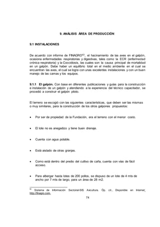 74
9. ANÁLISIS ÁREA DE PRODUCCIÓN
9.1 INSTALACIONES
De acuerdo con informe de FINAGRO62
, el hacinamiento de las aves en el galpón,
ocasiona enfermedades respiratorias y digestivas, tales como la ECR (enfermedad
crónica respiratoria) y la Coccidiosis, las cuales son la causa principal de mortalidad
en un galpón. Debe haber un equilibrio total en el medio ambiente en el cual se
encuentran las aves, el cual se logra con unas excelentes instalaciones y con un buen
manejo de las camas y los equipos.
9.1.1 El galpón. Con base en diferentes publicaciones y guías para la construcción
e instalación de un galpón y atendiendo a la experiencia del técnico capacitador, se
procedió a construir el galpón piloto.
El terreno se escogió con las siguientes características, que deben ser las mismas
o muy similares, para la construcción de los otros galpones propuestos:
 Por ser de propiedad de la Fundación, era el terreno con el menor costo.
 El lote no es anegadizo y tiene buen drenaje.
 Cuenta con agua potable.
 Está aislado de otras granjas.
 Como está dentro del predio del cultivo de caña, cuenta con vías de fácil
acceso.
 Para albergar hasta lotes de 200 pollos, se dispuso de un lote de 4 mts de
ancho por 7 mts de largo, para un área de 28 m2.
62
Sistema de Información Sectorial-SIS Avicultura. Óp. cit., Disponible en Internet:
http://finagro.com.
 