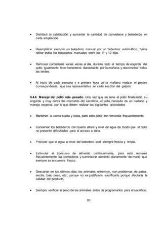 83
 Distribuir la calefacción y aumentar la cantidad de comederos y bebederos en
cada ampliación.
 Reemplazar siempre un bebedero manual por un bebedero automático, hasta
retirar todos los bebederos manuales entre los 11 y 12 días.
 Remover comederos varias veces al día, durante todo el tiempo de engorde del
pollo; igualmente lavar bebederos diariamente por la mañana y desconchar todas
las tardes.
 Al inicio de cada semana y a primera hora de la mañana realizar el pesaje
correspondiente, que sea representativo en cada sección del galpón.
9.4.6 Manejo del pollo más pesado. Una vez que se tiene el pollo finalizando su
engorde y muy cerca del momento del sacrificio, el pollo necesita de un cuidado y
manejo especial, por lo que deben realizar las siguientes actividades:
 Mantener la cama suelta y seca, para esto debe ser removida frecuentemente.
 Conservar los bebederos con buena altura y nivel de agua de modo que el pollo
no presente dificultades para el acceso a ésta.
 Procurar que el agua al nivel del bebedero esté siempre fresca y limpia.
 Estimular el consumo de alimento continuamente, para esto remover
frecuentemente los comederos y suministrar alimento diariamente de modo que
siempre se encuentre fresco.
 Descartar en los últimos días los animales enfermos, con problemas de patas,
ascitis, bajo peso, etc., porque no se justificaría sacrificarlo porque afectaría la
calidad del producto.
 Siempre verificar el peso de los animales antes de programarlos para el sacrificio.
 