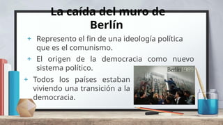 La caída del muro de
Berlín
+ Represento el fin de una ideología política
que es el comunismo.
+ El origen de la democracia como nuevo
sistema político.
+ Todos los países estaban
viviendo una transición a la
democracia.
 