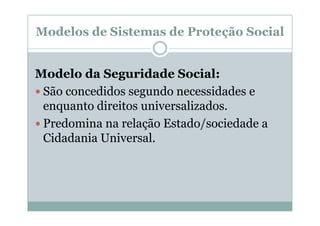 Modelos de Sistemas de Proteção Social


Modelo da Seguridade Social:
 São concedidos segundo necessidades e
 enquanto direitos universalizados.
 Predomina na relação Estado/sociedade a
 Cidadania Universal.
 