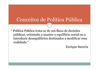 Conceitos de Política Pública

“ Política Pública trata-se de um fluxo de decisões
  públicas, orientado a manter o equilíbrio social ou a
  introduzir desequilíbrios destinados a modificar essa
  realidade.”
                                         Enrique Saravia
 