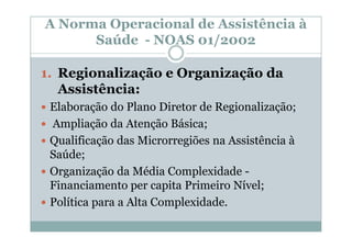 A Norma Operacional de Assistência à
      Saúde - NOAS 01/2002

1. Regionalização e Organização da
   Assistência:
 Elaboração do Plano Diretor de Regionalização;
 Ampliação da Atenção Básica;
 Qualificação das Microrregiões na Assistência à
 Saúde;
 Organização da Média Complexidade -
 Financiamento per capita Primeiro Nível;
 Política para a Alta Complexidade.
 