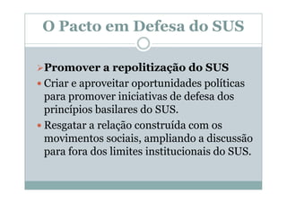 O Pacto em Defesa do SUS

Promover a repolitização do SUS
Criar e aproveitar oportunidades políticas
para promover iniciativas de defesa dos
princípios basilares do SUS.
Resgatar a relação construída com os
movimentos sociais, ampliando a discussão
para fora dos limites institucionais do SUS.
 