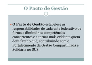 O Pacto de Gestão


O Pacto de Gestão estabelece as
responsabilidades de cada ente federativo de
forma a diminuir as competências
concorrentes e a tornar mais evidente quem
deve fazer o quê, contribuindo com o
Fortalecimento da Gestão Compartilhada e
Solidária no SUS.
 