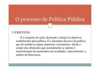 O processo de Política Pública

5. EXECUÇÃO
      É o conjunto de ações destinado a atingir os objetivos
  estabelecidos pela política. É o momento decisivo da política,
  que dá sentido às etapas anteriores e posteriores. Inclui o
  estudo dos obstáculos que normalmente se opõem à
  transformação de enunciados em resultados, especialmente, a
  análise da burocracia.
 