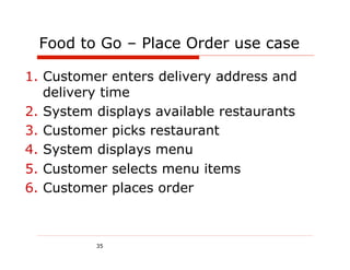 Food to Go – Place Order use case

1.  Customer enters delivery address and
    delivery time
2.  System displays available restaurants
3.  Customer picks restaurant
4.  System displays menu
5.  Customer selects menu items
6.  Customer places order



          35
 