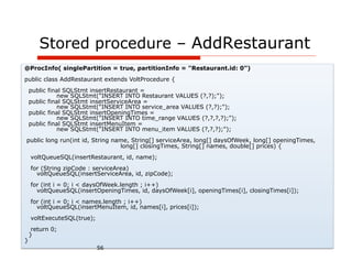 Stored procedure – AddRestaurant
@ProcInfo( singlePartition = true, partitionInfo = "Restaurant.id: 0”)
public class AddRestaurant extends VoltProcedure {
    public final SQLStmt insertRestaurant =
              new SQLStmt("INSERT INTO Restaurant VALUES (?,?);");
    public final SQLStmt insertServiceArea =
              new SQLStmt("INSERT INTO service_area VALUES (?,?);");
    public final SQLStmt insertOpeningTimes =
              new SQLStmt("INSERT INTO time_range VALUES (?,?,?,?);");
    public final SQLStmt insertMenuItem =
              new SQLStmt("INSERT INTO menu_item VALUES (?,?,?);");
public long run(int id, String name, String[] serviceArea, long[] daysOfWeek, long[] openingTimes,
                                 long[] closingTimes, String[] names, double[] prices) {
    voltQueueSQL(insertRestaurant, id, name);
    for (String zipCode : serviceArea)
      voltQueueSQL(insertServiceArea, id, zipCode);
    for (int i = 0; i < daysOfWeek.length ; i++)
      voltQueueSQL(insertOpeningTimes, id, daysOfWeek[i], openingTimes[i], closingTimes[i]);
    for (int i = 0; i < names.length ; i++)
      voltQueueSQL(insertMenuItem, id, names[i], prices[i]);
    voltExecuteSQL(true);
     return 0;
    }
}
                            56
 