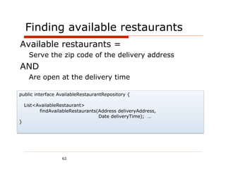 Finding available restaurants
Available restaurants =
      Serve the zip code of the delivery address
AND
      Are open at the delivery time

public interface AvailableRestaurantRepository {

    List<AvailableRestaurant>
          findAvailableRestaurants(Address deliveryAddress,
                                   Date deliveryTime); …
}




                   62
 