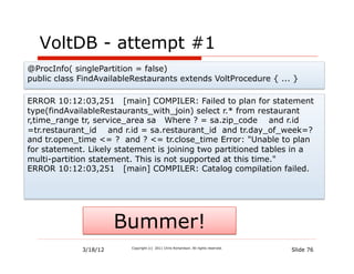 VoltDB - attempt #1
@ProcInfo( singlePartition = false)
public class FindAvailableRestaurants extends VoltProcedure { ... }

ERROR 10:12:03,251 [main] COMPILER: Failed to plan for statement
type(findAvailableRestaurants_with_join) select r.* from restaurant
r,time_range tr, service_area sa Where ? = sa.zip_code and r.id
=tr.restaurant_id and r.id = sa.restaurant_id and tr.day_of_week=?
and tr.open_time <= ? and ? <= tr.close_time Error: "Unable to plan
for statement. Likely statement is joining two partitioned tables in a
multi-partition statement. This is not supported at this time."
ERROR 10:12:03,251 [main] COMPILER: Catalog compilation failed.




                       Bummer!
             3/18/12     Copyright (c) 2011 Chris Richardson. All rights reserved.
                                                                                     Slide 76
 