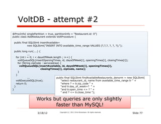 VoltDB - attempt #2
@ProcInfo( singlePartition = true, partitionInfo = "Restaurant.id: 0”)
public class AddRestaurant extends VoltProcedure {

 public final SQLStmt insertAvailable=
             new SQLStmt("INSERT INTO available_time_range VALUES (?,?,?, ?, ?, ?);");

  public long run(....) {
               ...
    for (int i = 0; i < daysOfWeek.length ; i++) {
      voltQueueSQL(insertOpeningTimes, id, daysOfWeek[i], openingTimes[i], closingTimes[i]);
      for (String zipCode : serviceArea) {
       voltQueueSQL(insertAvailable, id, daysOfWeek[i], openingTimes[i],
                          closingTimes[i], zipCode, name);
      }
    }
               ...                    public final SQLStmt findAvailableRestaurants_denorm = new SQLStmt(
    voltExecuteSQL(true);                 "select restaurant_id, name from available_time_range tr " +
    return 0;                             "where ? = tr.zip_code " +
  }                                       "and tr.day_of_week=? " +
}                                         "and tr.open_time <= ? " +
                                          " and ? <= tr.close_time ");


                   Works but queries are only slightly
                          faster than MySQL!
                    3/18/12            Copyright (c) 2011 Chris Richardson. All rights reserved.
                                                                                                   Slide 77
 