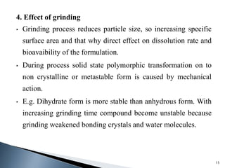 4. Effect of grinding
• Grinding process reduces particle size, so increasing specific
surface area and that why direct effect on dissolution rate and
bioavaibility of the formulation.
• During process solid state polymorphic transformation on to
non crystalline or metastable form is caused by mechanical
action.
• E.g. Dihydrate form is more stable than anhydrous form. With
increasing grinding time compound become unstable because
grinding weakened bonding crystals and water molecules.
15
 