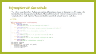 Polymorphism with class methods:
• The below code shows how Python can use two different class types, in the same way. We create a for
loop that iterates through a tuple of objects. Then call the methods without being concerned about
which class type each object is. We assume that these methods actually exist in each class.
• CODE:
 