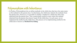 Polymorphismwith Inheritance:
• In Python, Polymorphism lets us define methods in the child class that have the same name
as the methods in the parent class. In inheritance, the child class inherits the methods from
the parent class. However, it is possible to modify a method in a child class that it has
inherited from the parent class. This is particularly useful in cases where the method
inherited from the parent class doesn’t quite fit the child class. In such cases, we re-
implement the method in the child class. This process of re-implementing method in the
child class is known as Method Overriding.
 