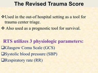 The Revised Trauma Score
Used in the out-of hospital setting as a tool for
trauma center triage.
 Also used as a prognostic tool for survival.
RTS utilizes 3 physiologic parameters:
Glasgow Coma Scale (GCS)
Systolic blood pressure (SBP)
Respiratory rate (RR)
 