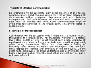  Principle of Effective Communication

Co-ordination will be successful only in the presence of an effective
communication. Good communication must be present between all
departments, within employees themselves and even between
managers and their subordinates. All communication barriers and
gaps must be avoided and fixed. Good communication helps to
avoid misunderstandings in the organisation. This overall helps in
coordination.

6. Principle of Mutual Respect

Coordination will be successful only if there exist a mutual respect
throughout the organisation. All managers working at different
levels (top, middle or lower) must respect each other. Similarly, all
employees must show a friendly attitude and should respect each
other during interactions. There must also exist a feeling of
brotherly hood among managers and employees. The managers
must respect the feelings and emotions of the employees. On the
other hand, employees too must understand and acknowledge their
bosses. Without mutual respect, coordination may not survive, and it
will eventually fail.

sanjaykanagala,rimsmba,kakinada
 