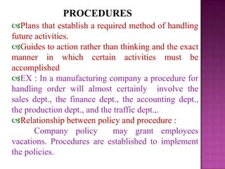 PROCEDURES
Plans that establish a required method of handling
future activities.
Guides to action rather than thinking and the exact
manner in which certain activities must be
accomplished
EX : In a manufacturing company a procedure for
handling order will almost certainly involve the
sales dept., the finance dept., the accounting dept.,
the production dept., and the traffic dept.,.
Relationship between policy and procedure :
Company policy may grant employees
vacations. Procedures are established to implement
the policies.
 