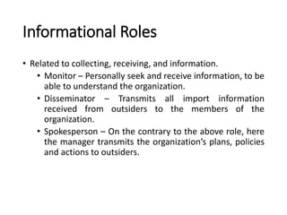 Informational Roles
• Related to collecting, receiving, and information.
• Monitor – Personally seek and receive information, to be
able to understand the organization.
• Disseminator – Transmits all import information
received from outsiders to the members of the
organization.
• Spokesperson – On the contrary to the above role, here
the manager transmits the organization’s plans, policies
and actions to outsiders.
 