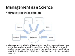 Management as a Science
• Management as an applied science
• Management is a body of knowledge that has been gathered over
years, borrowing scientific inquiries in the fields of economics,
mathematics, sociology, engineering, anthropology and other
scientific disciplines. Therefore, management is an applied
science.
ManagementEngineering
Economics
Anthropology Mathematics
Others
Sociology
 