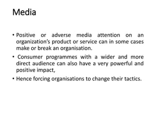 Media
• Positive or adverse media attention on an
organization’s product or service can in some cases
make or break an organisation.
• Consumer programmes with a wider and more
direct audience can also have a very powerful and
positive impact,
• Hence forcing organisations to change their tactics.
 