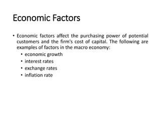 Economic Factors
• Economic factors affect the purchasing power of potential
customers and the firm's cost of capital. The following are
examples of factors in the macro economy:
• economic growth
• interest rates
• exchange rates
• inflation rate
 