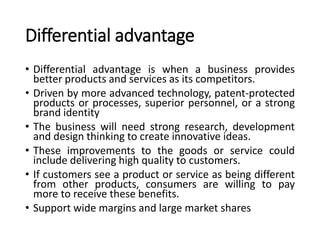 Differential advantage
• Differential advantage is when a business provides
better products and services as its competitors.
• Driven by more advanced technology, patent-protected
products or processes, superior personnel, or a strong
brand identity
• The business will need strong research, development
and design thinking to create innovative ideas.
• These improvements to the goods or service could
include delivering high quality to customers.
• If customers see a product or service as being different
from other products, consumers are willing to pay
more to receive these benefits.
• Support wide margins and large market shares
 