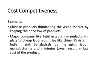 Cost Competitiveness
Examples
• Chinese products dominating the Asian market by
keeping the price low of products.
• Major company like Intel establish manufacturing
plats to cheap labor countries like china, Pakistan ,
India and Bangladesh by managing labor,
manufacturing and minimize taxes result in low
cost of the product.
 