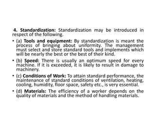 4. Standardization: Standardization may be introduced in
respect of the following.
• (a) Tools and equipment: By standardization is meant the
process of bringing about uniformity. The management
must select and store standard tools and implements which
will be nearly the best or the best of their kind.
• (b) Speed: There is usually an optimum speed for every
machine. If it is exceeded, it is likely to result in damage to
machinery.
• (c) Conditions of Work: To attain standard performance, the
maintenance of standard conditions of ventilation, heating,
cooling, humidity, floor space, safety etc., is very essential.
• (d) Materials: The efficiency of a worker depends on the
quality of materials and the method of handling materials.
 