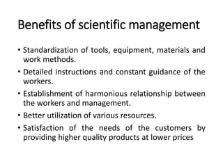 Benefits of scientific management
• Standardization of tools, equipment, materials and
work methods.
• Detailed instructions and constant guidance of the
workers.
• Establishment of harmonious relationship between
the workers and management.
• Better utilization of various resources.
• Satisfaction of the needs of the customers by
providing higher quality products at lower prices
 