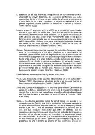 El abdomen. Es del tipo deprimido principalmente en especímenes que han
   alcanzado su mayor desarrollo. Se encuentra conformado por ocho
   segmentos, donde el primero es sólo visible dorsalmente y ventralmente
   a cada lado de las coxas posteriores; el segmento abdominal II es el
   primer segmento visible posterior al metatórax (Chandler y Watson,
   1999; Ramos, 2003).

Lóbulos anales. El segmento abdominal VIII por lo general se forma por dos
   lóbulos a cada lado del anillo anal. Estos lóbulos varían en grado de
   desarrollo y esclerotización entre especies. En el ápice de cada lóbulo
   está ubicada una seta apical larga. Ventralmente cada lóbulo puede
   tener un área esclerotizada, que en algunas ocasiones forma una barra
   del lóbulo anal bien definida; esta barra se extiende hacia delante desde
   las bases de las setas apicales. En la región media de la barra se
   observa una sola seta (Chandler y Watson, 1999).

Círculo. Está presente en muchas especies de cochinillas harinosas, es un
   área de cutícula delgada sobre tejido glandular en la parte ventral del
   abdomen, generalmente entre los segmentos III y IV. En ocasiones se
   encuentra en el segmento III, y en algunas especies pueden encontrarse
   hasta cinco círculos a lo largo de la línea media del vientre. Los círculos
   varían en forma, desde circulares a cuadrados, en forma de yunque y
   hasta de barra con pesas, o inclusive elevados en forma de cono. Se ha
   sugerido que el círculo es un órgano de adhesión pero en otras especies
   puede que tenga otra (s) función (es). Algunas especies de cochinillas
   harinosas no poseen círculos (Chandler y Watson, 1999).

En el abdomen se encuentran las siguientes estructuras:

Vulva. Está localizada en los esternos abdominales VII y VIII (Chandler y
   Watson, 1999). Corresponde al orificio genital y se presenta cuando la
   hembra pasa al estado adulto (Castillo y Bellotti, 1990).

Anillo anal. En los Pseudococcidae, el ano está generalmente ubicado en el
   ápice del abdomen, ocasionalmente en el dorso ó (muy raramente) en el
   vientre. Por lo general está rodeado por un anillo esclerotizado perforado
   por dos filas de poros y tres pares de setas (Watson y Chandler, 1999;
   Cox, 1987).

Ostiolos. Hendiduras pareadas sobre la pared dorsal del cuerpo y se
   sospecha que su función sea liberar sustancias defensivas; cuando se
   molesta a las cochinillas, algunas abren los ostiolos y segregan gotas de
   líquido (Cox, 1987), éste se endurece rápidamente al contacto con el
   aire, así que cualquier depredador que entre en contacto con las
   secreciones posiblemente pasará algún tiempo tratando de limpiarse, ó
   inclusive, si las piezas bucales se inmovilizan, el depredador puede
   morir de inanición. La forma en que operan los ostiolos es parecida a la
   de los corniculos de los áfidos, pero no existe evidencia alguna de la
   presencia de una feromona de alarma en las cochinillas. Un par de
 