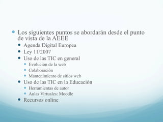 —  Los siguientes puntos se abordarán desde el punto
de vista de la AEEE
—  Agenda Digital Europea
—  Ley 11/2007
—  Uso de las TIC en general
—  Evolución de la web
—  Colaboración
—  Mantenimiento de sitios web
—  Uso de las TIC en la Educación
—  Herramientas de autor
—  Aulas Virtuales: Moodle
—  Recursos online
 
