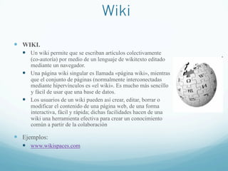Wiki
—  WIKI.
—  Un wiki permite que se escriban artículos colectivamente
(co-autoría) por medio de un lenguaje de wikitexto editado
mediante un navegador.
—  Una página wiki singular es llamada «página wiki», mientras
que el conjunto de páginas (normalmente interconectadas
mediante hipervínculos es «el wiki». Es mucho más sencillo
y fácil de usar que una base de datos.
—  Los usuarios de un wiki pueden así crear, editar, borrar o
modificar el contenido de una página web, de una forma
interactiva, fácil y rápida; dichas facilidades hacen de una
wiki una herramienta efectiva para crear un conocimiento
común a partir de la colaboración
—  Ejemplos:
—  www.wikispaces.com
 