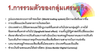 • รูปแบบของระบบกำรค้ำของโลก (World trading system) มีควำมเข้มข้นมำกขึ้น
• กำรเปลี่ยนแปลงในตลำดกำรเงินของโลก
• ประเทศต่ำงๆ มีข้อตกลงและใช้กฎเกณฑ์ที่แตกต่ำงกันไปตำมกลุ่มคู่ค้ำ ภำยใต้
ข้อตกลงที่แตกต่ำงกันไป (Spaghetti bowl effect) รวมทั้งภูมิรัฐศำสตร์ที่เปลี่ยนแปลง
• ต้องอำศัยกลไกกำรปรับตัวและกำรดำเนินนโยบำยเศรษฐกิจมหภำคและกำรปรับตัว
ในระดับกิจกำรของภำคธุรกิจเอกชนเพื่อเพิ่มขีดควำมสำมำรถในกำรแข่งขัน
• บทบำทเศรษฐกิจของเอเชียเพิ่มขึ้นโดยเฉพำะ ประเทศจีนและอินเดีย
• ชำระเงินข้ำมพรมแดนได้อย่ำงอิสระ (Cross-Border Digital Currency)
 