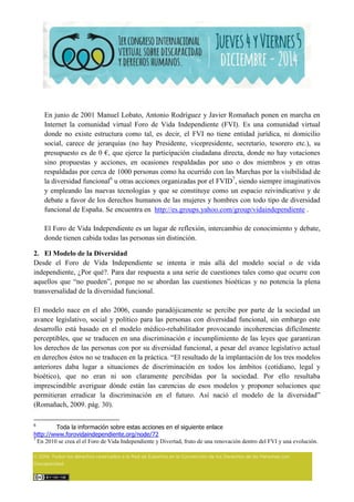 En junio de 2001 Manuel Lobato, Antonio Rodríguez y Javier Romañach ponen en marcha en
Internet la comunidad virtual Foro de Vida Independiente (FVI). Es una comunidad virtual
donde no existe estructura como tal, es decir, el FVI no tiene entidad jurídica, ni domicilio
social, carece de jerarquías (no hay Presidente, vicepresidente, secretario, tesorero etc.), su
presupuesto es de 0 €, que ejerce la participación ciudadana directa, donde no hay votaciones
sino propuestas y acciones, en ocasiones respaldadas por uno o dos miembros y en otras
respaldadas por cerca de 1000 personas como ha ocurrido con las Marchas por la visibilidad de
la diversidad funcional6
u otras acciones organizadas por el FVID7
, siendo siempre imaginativos
y empleando las nuevas tecnologías y que se constituye como un espacio reivindicativo y de
debate a favor de los derechos humanos de las mujeres y hombres con todo tipo de diversidad
funcional de España. Se encuentra en http://es.groups.yahoo.com/group/vidaindependiente .
El Foro de Vida Independiente es un lugar de reflexión, intercambio de conocimiento y debate,
donde tienen cabida todas las personas sin distinción.
2. El Modelo de la Diversidad
Desde el Foro de Vida Independiente se intenta ir más allá del modelo social o de vida
independiente, ¿Por qué?. Para dar respuesta a una serie de cuestiones tales como que ocurre con
aquellos que “no pueden”, porque no se abordan las cuestiones bioéticas y no potencia la plena
transversalidad de la diversidad funcional.
El modelo nace en el año 2006, cuando paradójicamente se percibe por parte de la sociedad un
avance legislativo, social y político para las personas con diversidad funcional, sin embargo este
desarrollo está basado en el modelo médico-rehabilitador provocando incoherencias difícilmente
perceptibles, que se traducen en una discriminación e incumplimiento de las leyes que garantizan
los derechos de las personas con por su diversidad funcional, a pesar del avance legislativo actual
en derechos éstos no se traducen en la práctica. “El resultado de la implantación de los tres modelos
anteriores daba lugar a situaciones de discriminación en todos los ámbitos (cotidiano, legal y
bioético), que no eran ni son claramente percibidas por la sociedad. Por ello resultaba
imprescindible averiguar dónde están las carencias de esos modelos y proponer soluciones que
permitieran erradicar la discriminación en el futuro. Así nació el modelo de la diversidad”
(Romañach, 2009. pág. 30).
6
Toda la información sobre estas acciones en el siguiente enlace
http://www.forovidaindependiente.org/node/72
7
En 2010 se crea el el Foro de Vida Independiente y Divertad, fruto de una renovación dentro del FVI y una evolución.
 