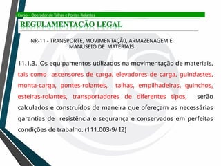 Curso – Operador de Talhas e Pontes Rolantes
NR-11 - TRANSPORTE, MOVIMENTAÇÃ0, ARMAZENAGEM E
MANUSEIO DE MATERIAIS
11.1.3. Os equipamentos utilizados na movimentação de materiais,
tais como ascensores de carga, elevadores de carga, guindastes,
monta-carga, pontes-rolantes, talhas, empilhadeiras, guinchos,
esteiras-rolantes, transportadores de diferentes tipos, serão
calculados e construídos de maneira que ofereçam as necessárias
garantias de resistência e segurança e conservados em perfeitas
condições de trabalho. (111.003-9/ I2)
 