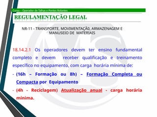 Curso – Operador de Talhas e Pontes Rolantes
NR-11 - TRANSPORTE, MOVIMENTAÇÃ0, ARMAZENAGEM E
MANUSEIO DE MATERIAIS
18.14.2.1 Os operadores devem ter ensino fundamental
completo e devem receber qualificação e treinamento
específico no equipamento, com carga horária mínima de:
- (16h – Formação ou 8h) – Formação Completa ou
Compacta por Equipamento
- (4h - Reciclagem) Atualização anual - carga horária
mínima.
 