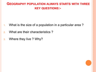 GEOGRAPHY POPULATION ALWAYS STARTS WITH THREE
KEY QUESTIONS:-
1. What is the size of a population in a particular area ?
2. What are their characteristics ?
3. Where they live ? Why?
 