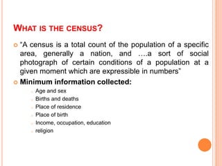 WHAT IS THE CENSUS?
 “A census is a total count of the population of a specific
area, generally a nation, and ….a sort of social
photograph of certain conditions of a population at a
given moment which are expressible in numbers”
 Minimum information collected:
o Age and sex
o Births and deaths
o Place of residence
o Place of birth
o Income, occupation, education
o religion
 