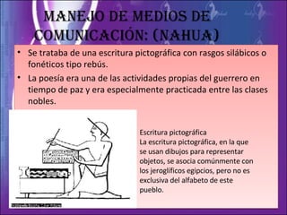 Manejo de medios de comunicación: (Nahua) Se trataba de una escritura pictográfica con rasgos silábicos o fonéticos tipo rebús. La poesía era una de las actividades propias del guerrero en tiempo de paz y era especialmente practicada entre las clases nobles. Escritura pictográfica  La escritura pictográfica, en la que se usan dibujos para representar objetos, se asocia comúnmente con los jeroglíficos egipcios, pero no es exclusiva del alfabeto de este pueblo. 