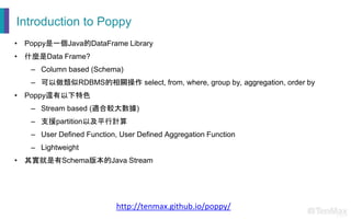 Introduction to Poppy
• Poppy是一個Java的DataFrame Library
• 什麼是Data Frame?
– Column based (Schema)
– 可以做類似RDBMS的相關操作 select, from, where, group by, aggregation, order by
• Poppy還有以下特色
– Stream based (適合較大數據)
– 支援partition以及平行計算
– User Defined Function, User Defined Aggregation Function
– Lightweight
• 其實就是有Schema版本的Java Stream
http://tenmax.github.io/poppy/
 