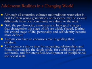 Adolescent Realities in a Changing World Although all countries, cultures and traditions want what is best for their young generations, adolescence may be viewed differently from one community or culture to the next. Still, the psychosocial, emotional and biological changes that characterize this stage of life are widely shared. During this critical stage of life, personality and self-identity become more defined. Parents can have an enormous role in guiding their children. Adolescence is also a time for expanding relationships and friendships outside the family circle, for establishing greater autonomy, and for intensified development of interpersonal and social skills. 