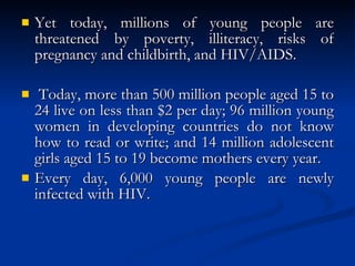Yet today, millions of young people are threatened by poverty, illiteracy, risks of pregnancy and childbirth, and HIV/AIDS. Today, more than 500 million people aged 15 to 24 live on less than $2 per day; 96 million young women in developing countries do not know how to read or write; and 14 million adolescent girls aged 15 to 19 become mothers every year.  Every day, 6,000 young people are newly infected with HIV.  