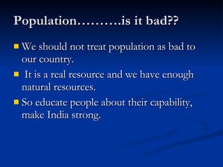 We should not treat population as bad to our country. It is a real resource and we have enough natural resources.  So educate people about their capability, make India strong.  Population……….is it bad?? 