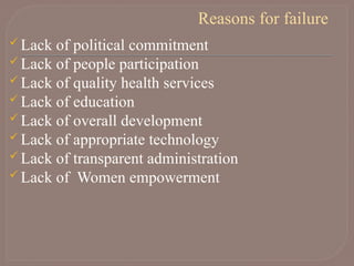 Reasons for failure
 Lack of political commitment
 Lack of people participation
 Lack of quality health services
 Lack of education
 Lack of overall development
 Lack of appropriate technology
 Lack of transparent administration
 Lack of Women empowerment
 