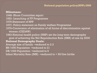 National population policy(NPP)-2000
Milestones:
1948- Bhore Committee report
1952- Launching of FP Programme
1976-Statement of NPP
1977- Policy statement on Family welfare Programme
1979-Conversion of elimination of all forms of discrimination against
women (CEDAW)
1983-National health policy (NHP) set the long term demography
goal of achieving the Net Reproduction Rate (NRR) of one by 2000
National Demography Goals:
Average size of family reduced to 2.3
→
BR/1000 Population reduced to 21
→
DR/1000 Population reduced to 9
→
Infant Mortality Rate (IMR) reduced to < 60/live births
→
 